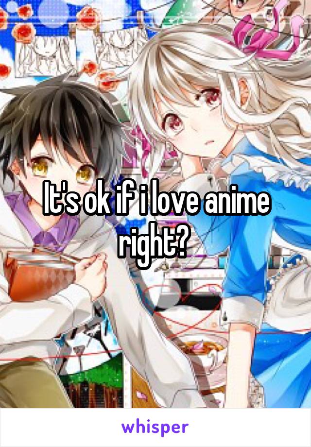 It's ok if i love anime right? 