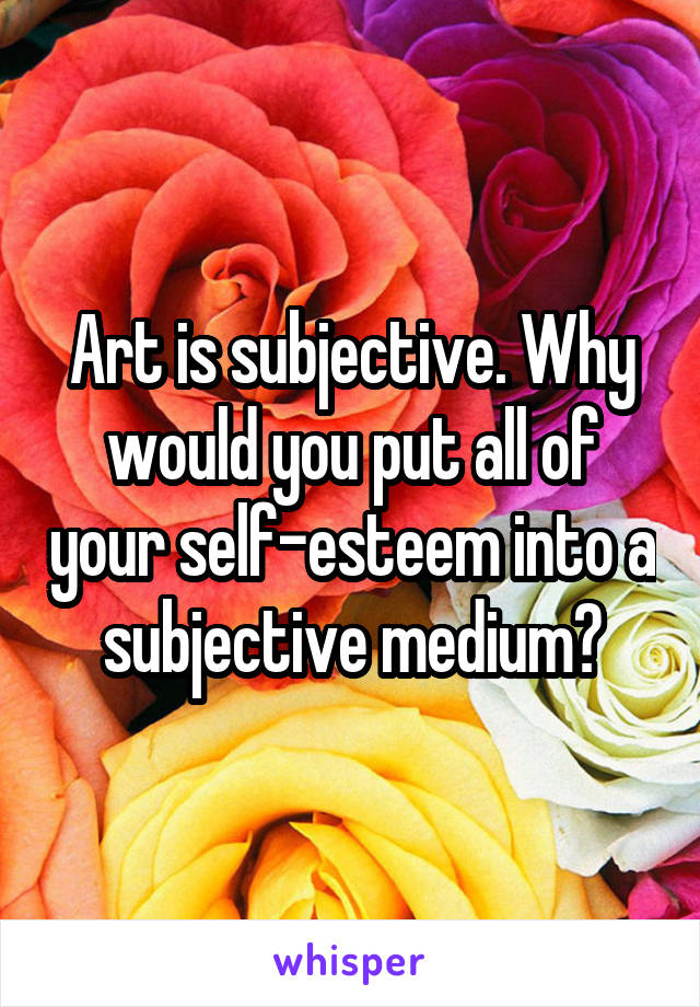 Art is subjective. Why would you put all of your self-esteem into a subjective medium?