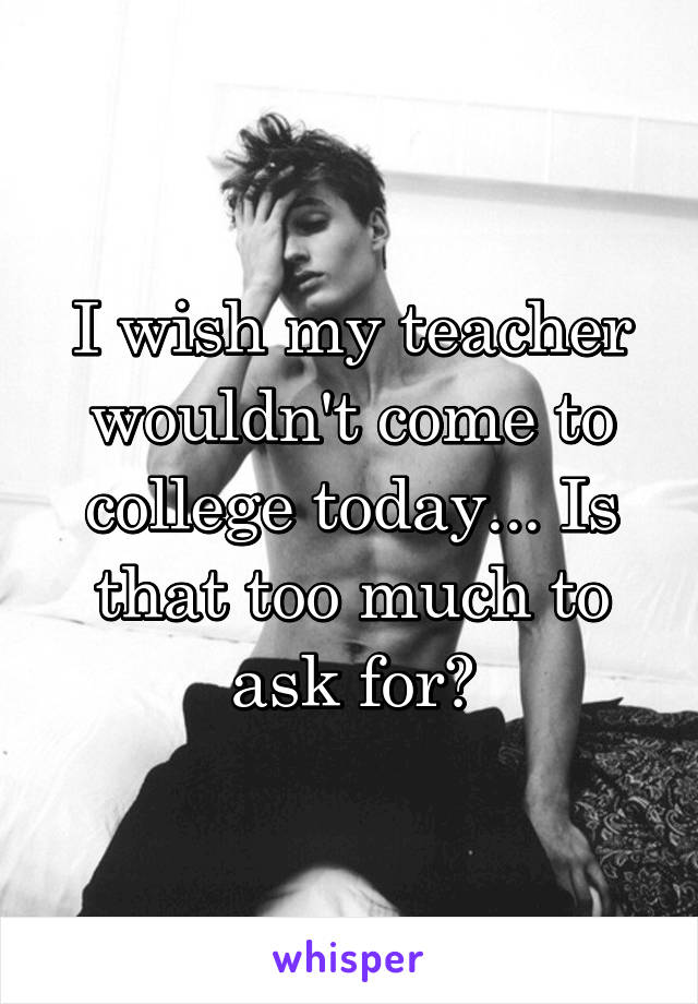 I wish my teacher wouldn't come to college today... Is that too much to ask for?