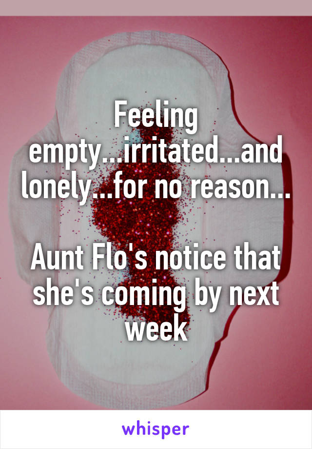 Feeling empty...irritated...and lonely...for no reason...

Aunt Flo's notice that she's coming by next week