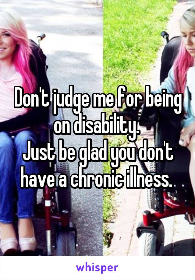 Don't judge me for being on disability. 
Just be glad you don't have a chronic illness. 