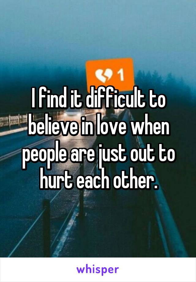 I find it difficult to believe in love when people are just out to hurt each other.