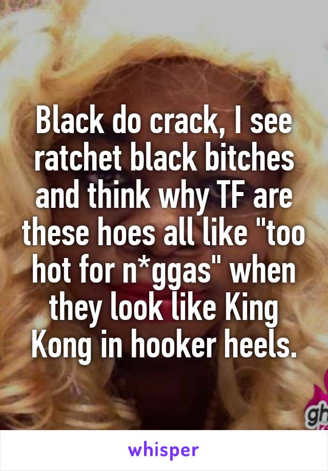 Black do crack, I see ratchet black bitches and think why TF are these hoes all like "too hot for n*ggas" when they look like King Kong in hooker heels.