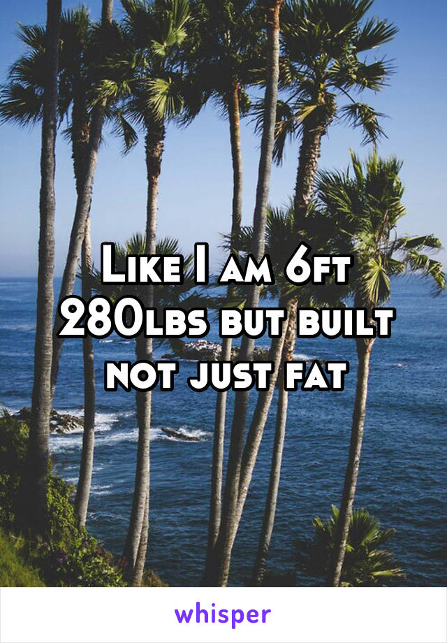 Like I am 6ft 280lbs but built not just fat