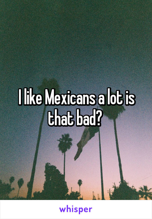 I like Mexicans a lot is that bad? 