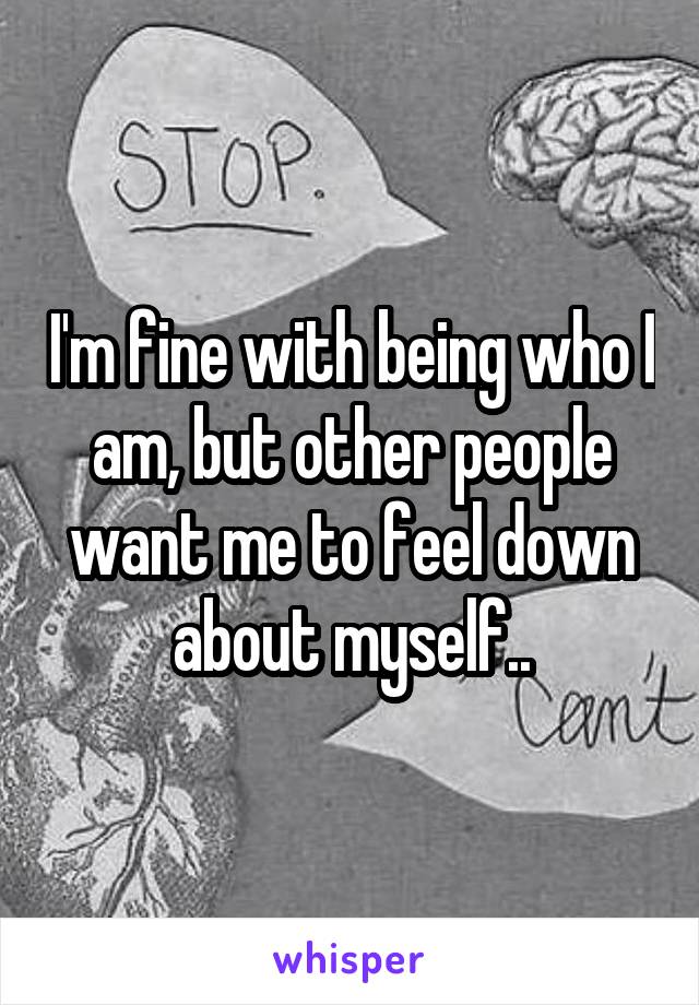 I'm fine with being who I am, but other people want me to feel down about myself..