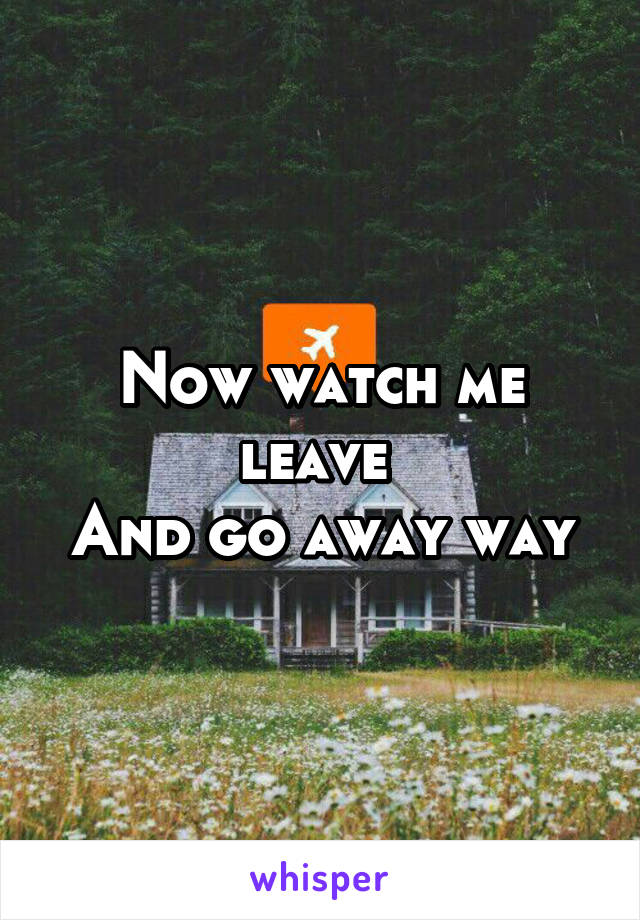 Now watch me leave 
And go away way