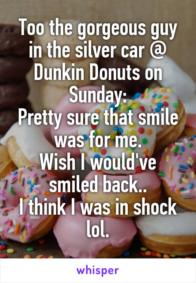 Too the gorgeous guy in the silver car @ Dunkin Donuts on Sunday:
Pretty sure that smile was for me.
Wish I would've smiled back..
I think I was in shock lol.
