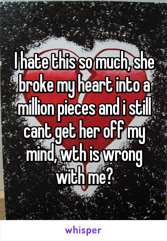 I hate this so much, she broke my heart into a million pieces and i still cant get her off my mind, wth is wrong with me?