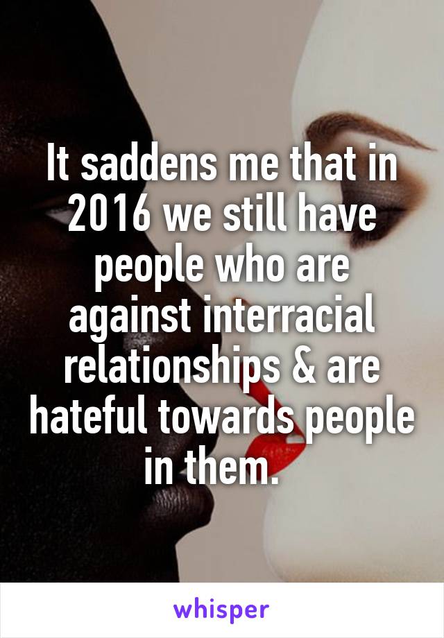 It saddens me that in 2016 we still have people who are against interracial relationships & are hateful towards people in them.  