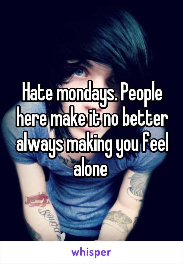 Hate mondays. People here make it no better always making you feel alone 