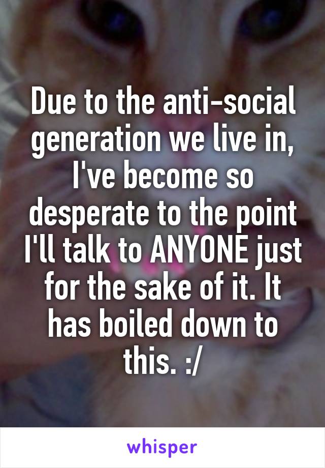 Due to the anti-social generation we live in, I've become so desperate to the point I'll talk to ANYONE just for the sake of it. It has boiled down to this. :/