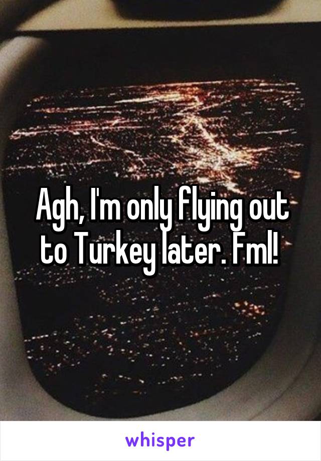 Agh, I'm only flying out to Turkey later. Fml! 