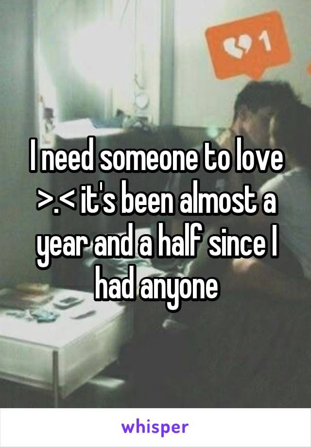 I need someone to love >.< it's been almost a year and a half since I had anyone