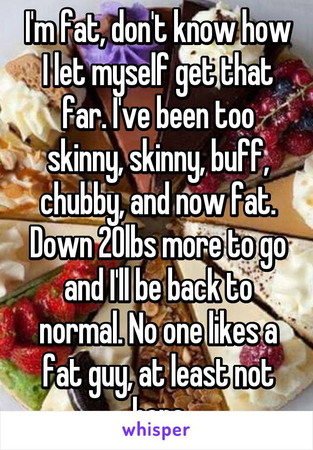 I'm fat, don't know how I let myself get that far. I've been too skinny, skinny, buff, chubby, and now fat. Down 20lbs more to go and I'll be back to normal. No one likes a fat guy, at least not here