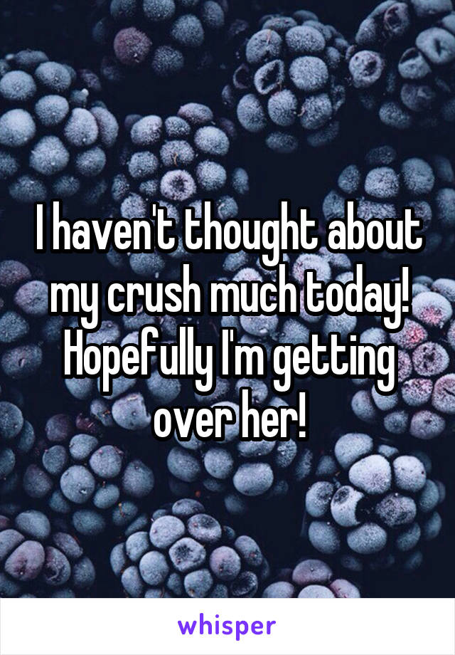 I haven't thought about my crush much today! Hopefully I'm getting over her!