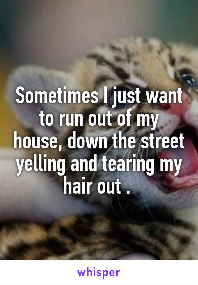 Sometimes I just want to run out of my house, down the street yelling and tearing my hair out . 