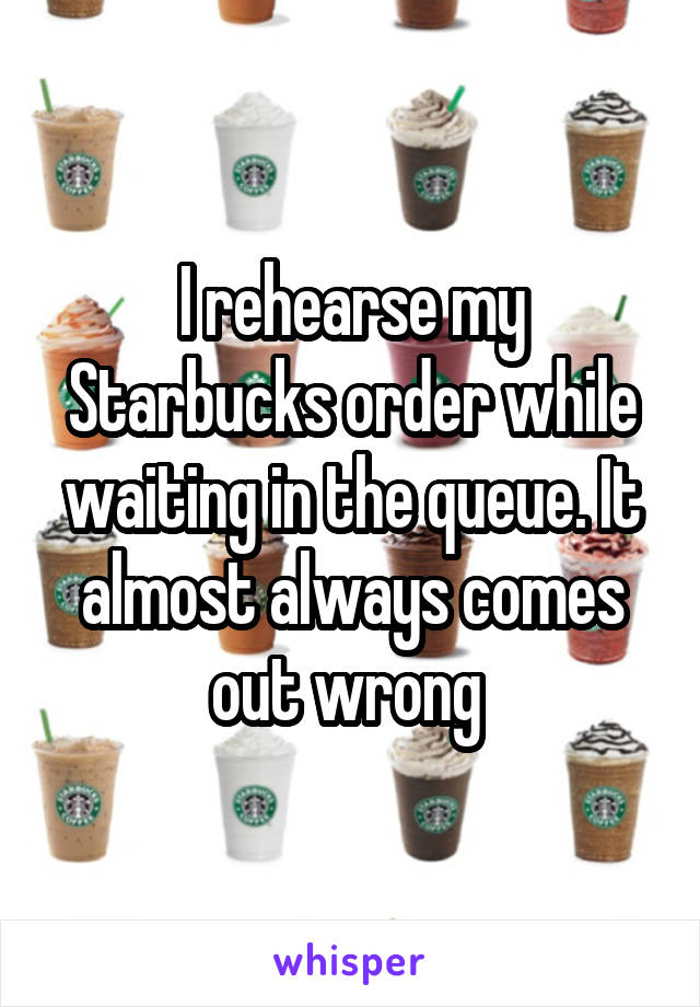 I rehearse my Starbucks order while waiting in the queue. It almost always comes out wrong 