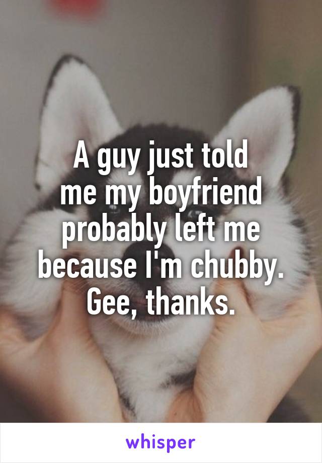 A guy just told
me my boyfriend probably left me because I'm chubby.
Gee, thanks.