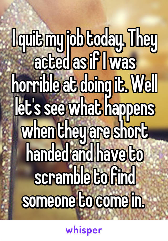 I quit my job today. They acted as if I was horrible at doing it. Well let's see what happens when they are short handed and have to scramble to find someone to come in. 