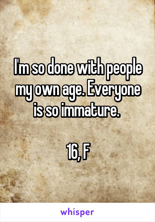 I'm so done with people my own age. Everyone is so immature. 

16, F