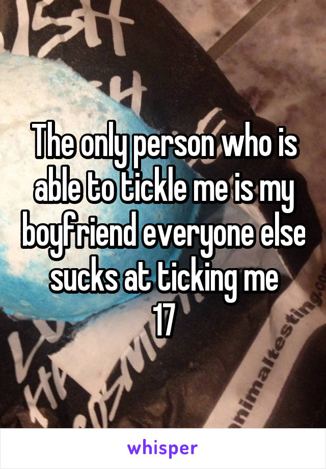 The only person who is able to tickle me is my boyfriend everyone else sucks at ticking me
17