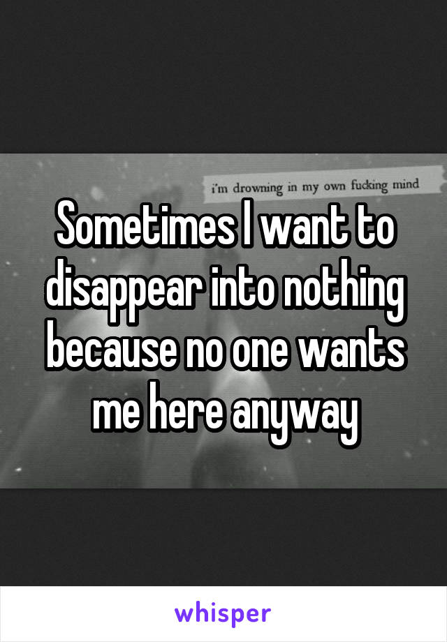 Sometimes I want to disappear into nothing because no one wants me here anyway