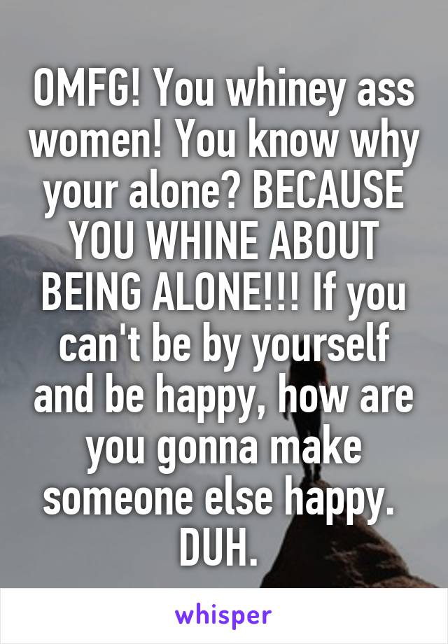 OMFG! You whiney ass women! You know why your alone? BECAUSE YOU WHINE ABOUT BEING ALONE!!! If you can't be by yourself and be happy, how are you gonna make someone else happy. 
DUH. 