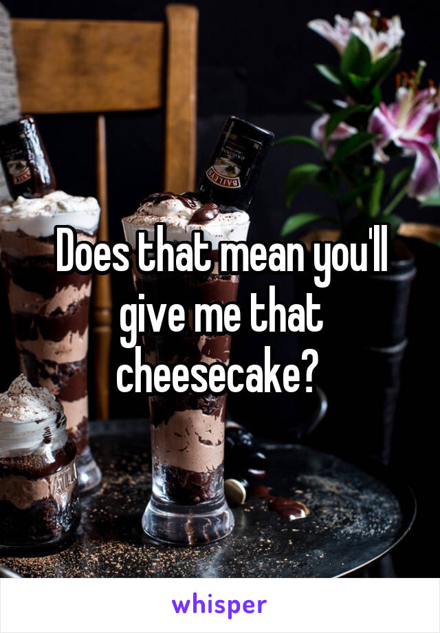 Does that mean you'll give me that cheesecake? 