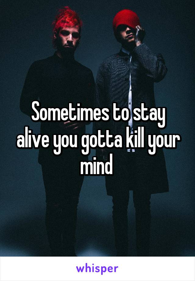 Sometimes to stay alive you gotta kill your mind 