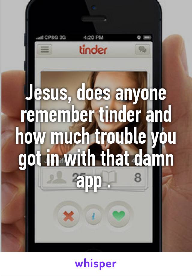 Jesus, does anyone remember tinder and how much trouble you got in with that damn app . 