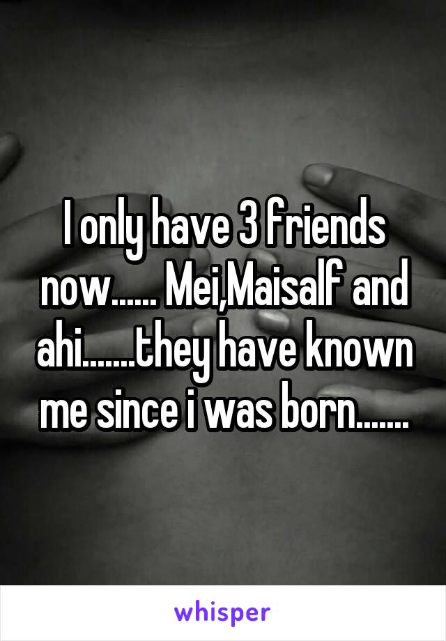 I only have 3 friends now...... Mei,Maisalf and ahi.......they have known me since i was born.......