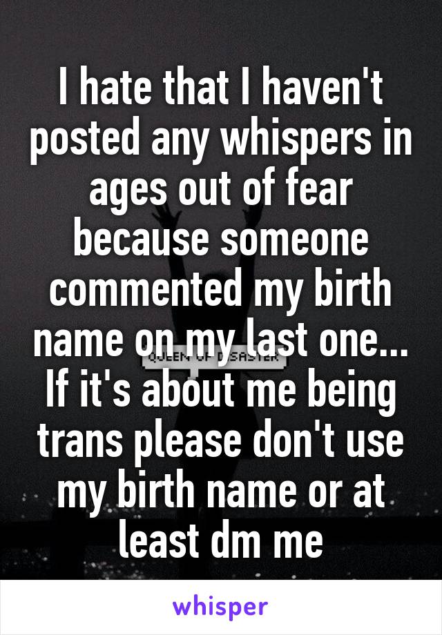 I hate that I haven't posted any whispers in ages out of fear because someone commented my birth name on my last one... If it's about me being trans please don't use my birth name or at least dm me