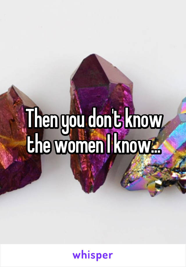 Then you don't know the women I know...