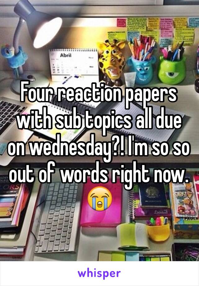 Four reaction papers with sub topics all due on wednesday?! I'm so so out of words right now. 😭