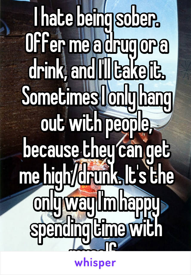 I hate being sober. Offer me a drug or a drink, and I'll take it. Sometimes I only hang out with people, because they can get me high/drunk. It's the only way I'm happy spending time with myself. 