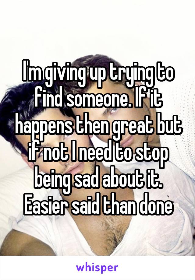 I'm giving up trying to find someone. If it happens then great but if not I need to stop being sad about it. Easier said than done