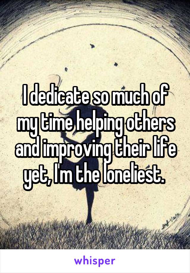 I dedicate so much of my time helping others and improving their life yet, I'm the loneliest. 