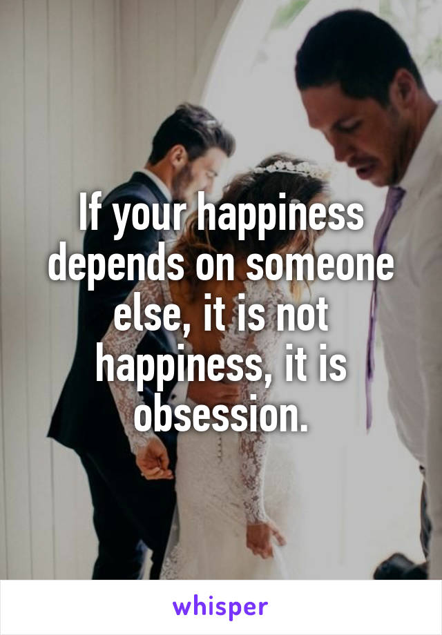 If your happiness depends on someone else, it is not happiness, it is obsession.