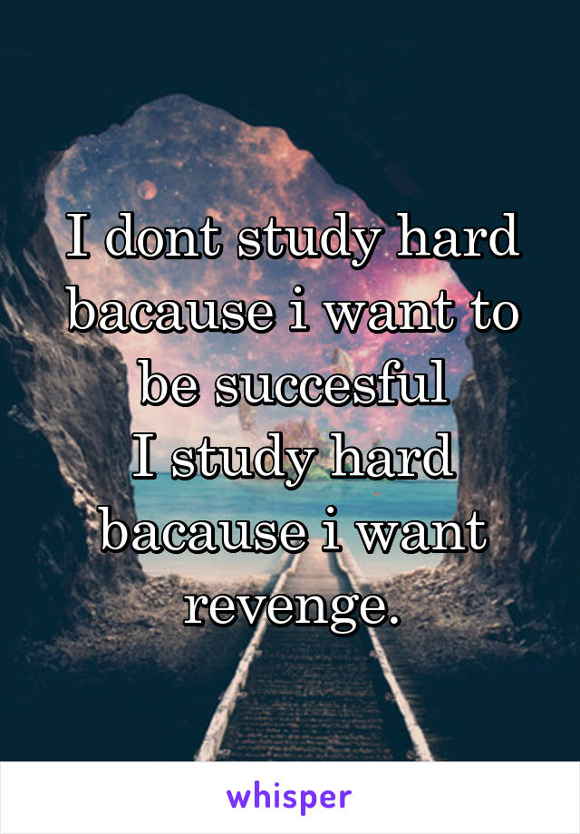 I dont study hard bacause i want to be succesful
I study hard bacause i want revenge.