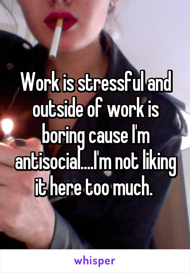 Work is stressful and outside of work is boring cause I'm antisocial....I'm not liking it here too much. 