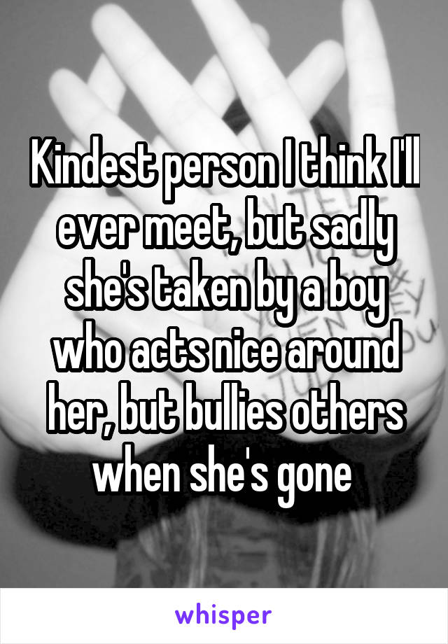 Kindest person I think I'll ever meet, but sadly she's taken by a boy who acts nice around her, but bullies others when she's gone 