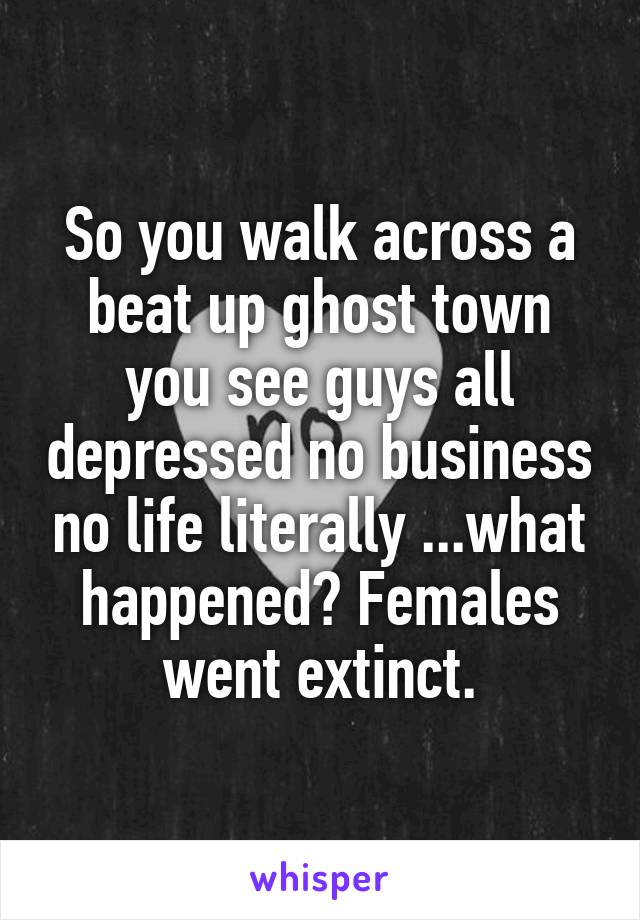 So you walk across a beat up ghost town you see guys all depressed no business no life literally ...what happened? Females went extinct.