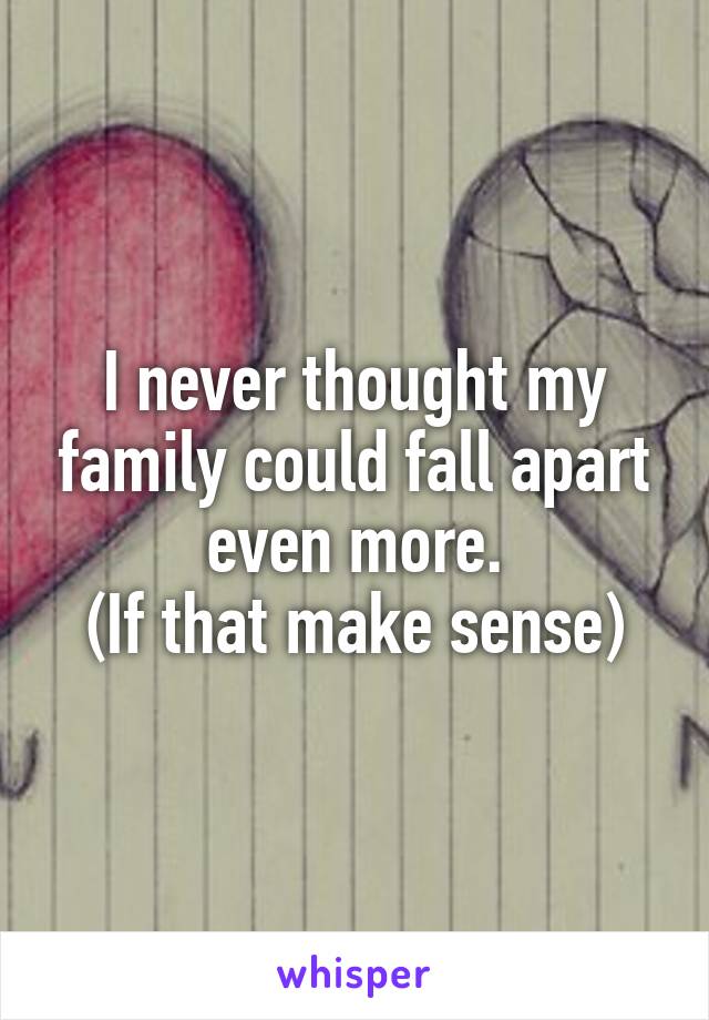 I never thought my family could fall apart even more.
(If that make sense)