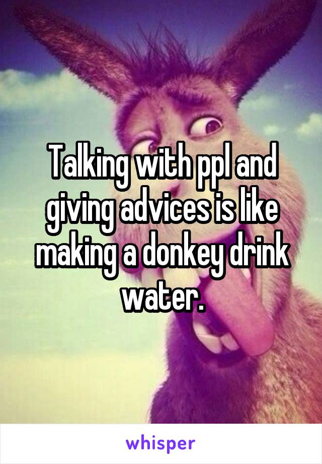 Talking with ppl and giving advices is like making a donkey drink water.