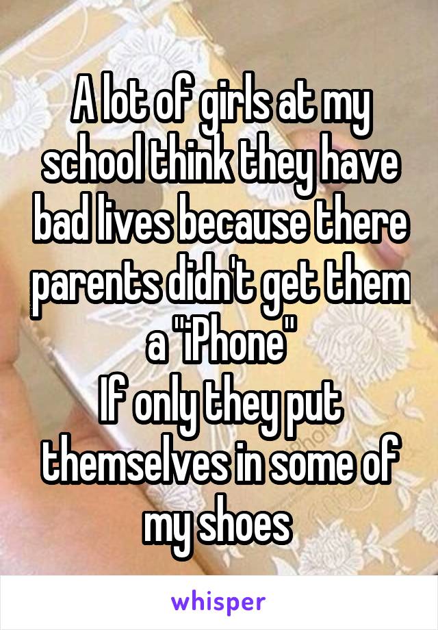 A lot of girls at my school think they have bad lives because there parents didn't get them a "iPhone"
If only they put themselves in some of my shoes 