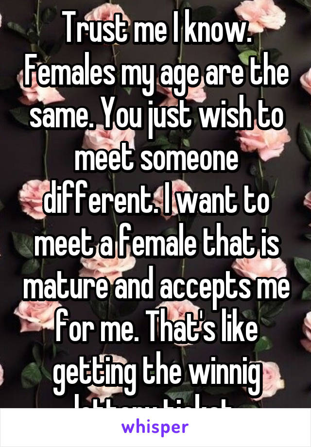 Trust me I know. Females my age are the same. You just wish to meet someone different. I want to meet a female that is mature and accepts me for me. That's like getting the winnig lottery ticket.