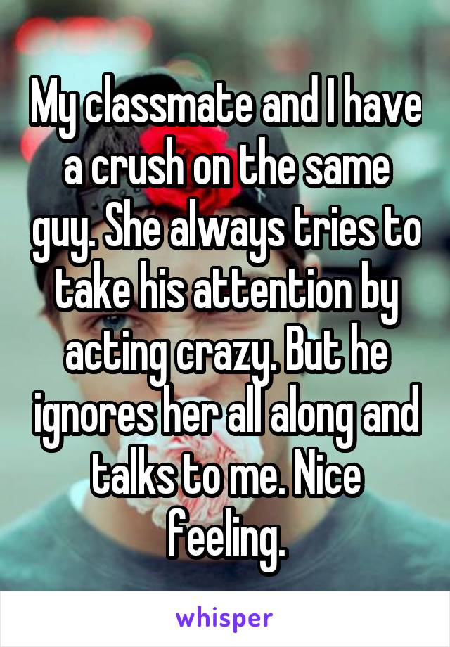 My classmate and I have a crush on the same guy. She always tries to take his attention by acting crazy. But he ignores her all along and talks to me. Nice feeling.