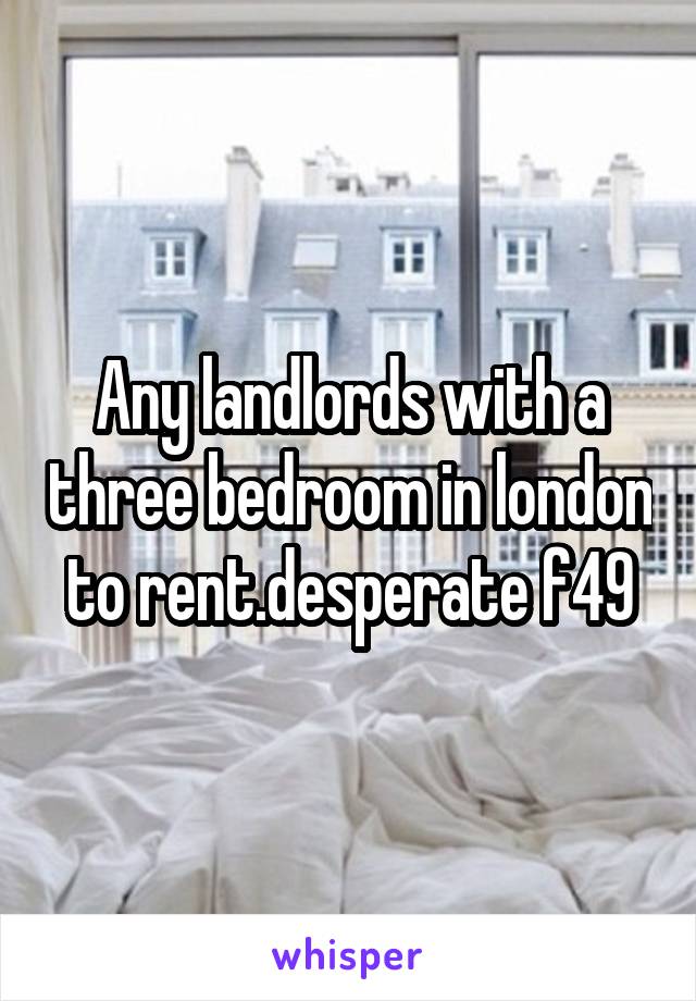 Any landlords with a three bedroom in london to rent.desperate f49