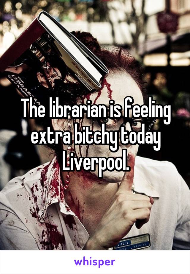 The librarian is feeling extra bitchy today Liverpool.